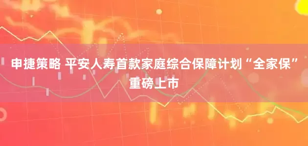 申捷策略 平安人寿首款家庭综合保障计划“全家保”重磅上市