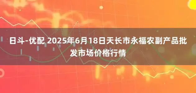 日斗-优配 2025年6月18日天长市永福农副产品批发市场价格行情