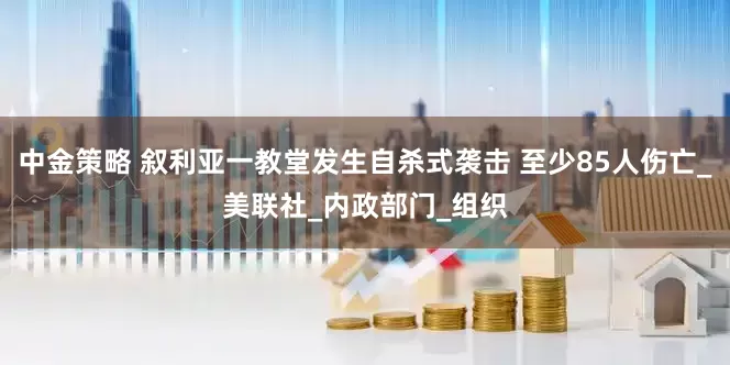 中金策略 叙利亚一教堂发生自杀式袭击 至少85人伤亡_美联社_内政部门_组织