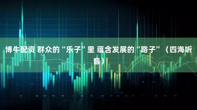 博牛配资 群众的“乐子”里 蕴含发展的“路子”（四海听音）