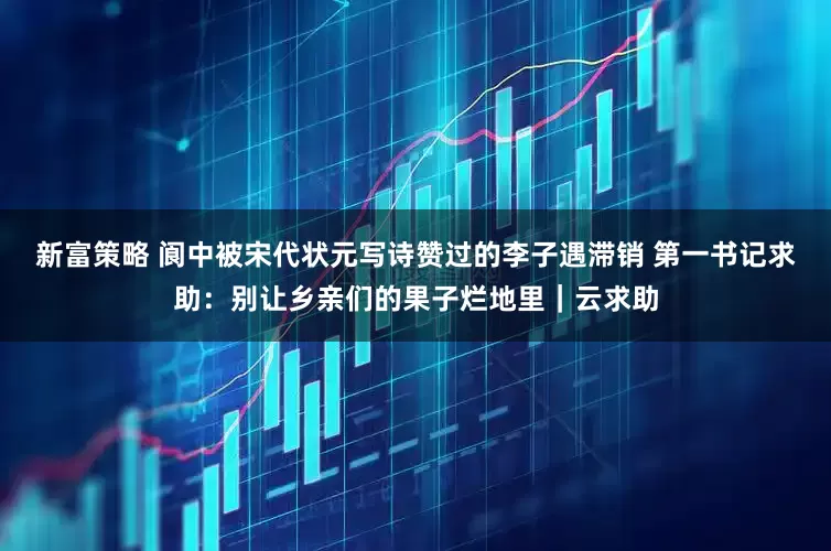 新富策略 阆中被宋代状元写诗赞过的李子遇滞销 第一书记求助：别让乡亲们的果子烂地里｜云求助