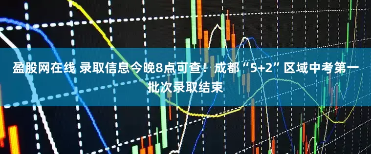 盈股网在线 录取信息今晚8点可查！成都“5+2”区域中考第一批次录取结束