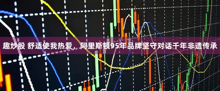 趣炒股 舒适使我热爱，阿里斯顿95年品牌坚守对话千年非遗传承