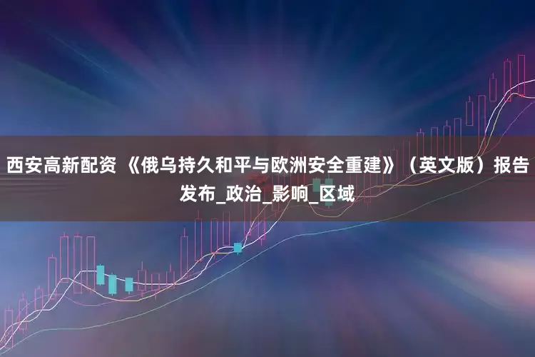 西安高新配资 《俄乌持久和平与欧洲安全重建》（英文版）报告发布_政治_影响_区域