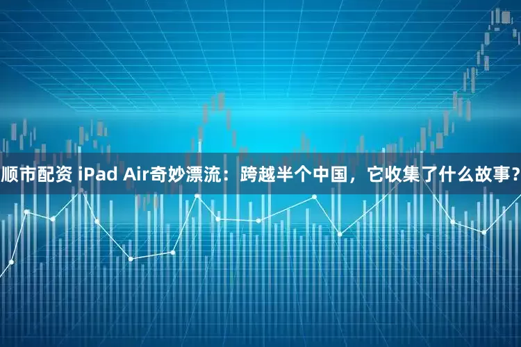 顺市配资 iPad Air奇妙漂流：跨越半个中国，它收集了什么故事？