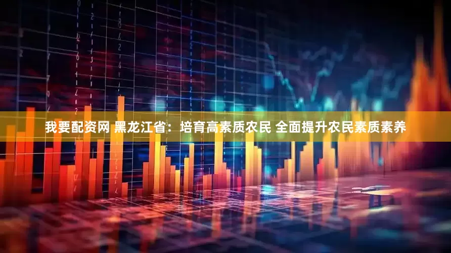 我要配资网 黑龙江省：培育高素质农民 全面提升农民素质素养