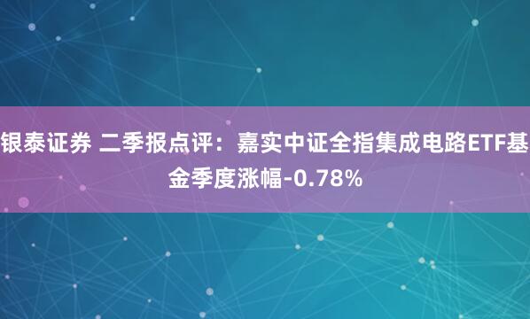 银泰证券 二季报点评：嘉实中证全指集成电路ETF基金季度涨幅-0.78%