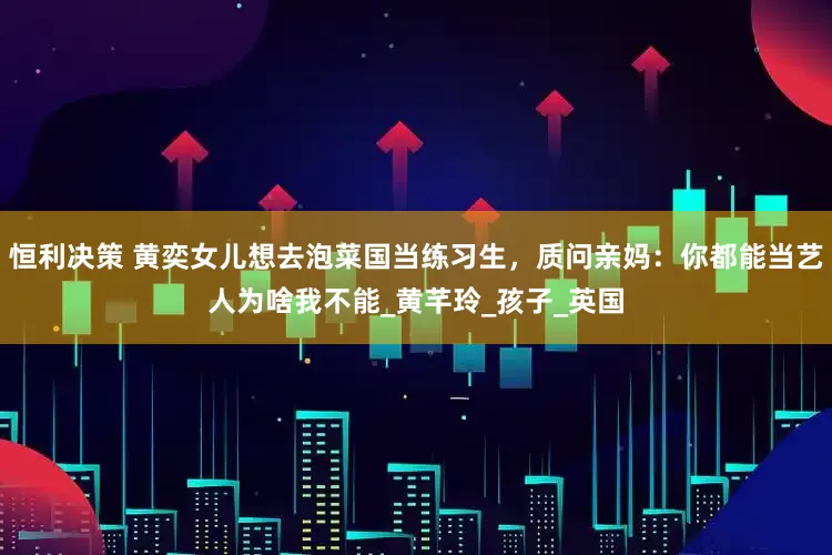 恒利决策 黄奕女儿想去泡菜国当练习生，质问亲妈：你都能当艺人为啥我不能_黄芊玲_孩子_英国