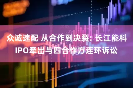 众诚速配 从合作到决裂: 长江能科IPO牵出与四合作方连环诉讼