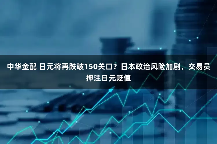 中华金配 日元将再跌破150关口？日本政治风险加剧，交易员押注日元贬值
