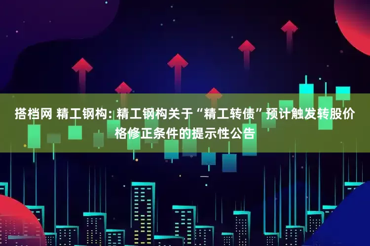 搭档网 精工钢构: 精工钢构关于“精工转债”预计触发转股价格修正条件的提示性公告