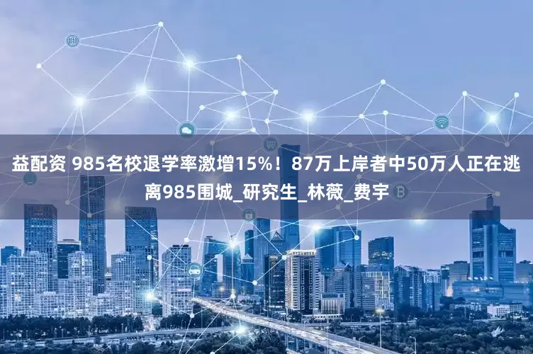 益配资 985名校退学率激增15%！87万上岸者中50万人正在逃离985围城_研究生_林薇_费宇