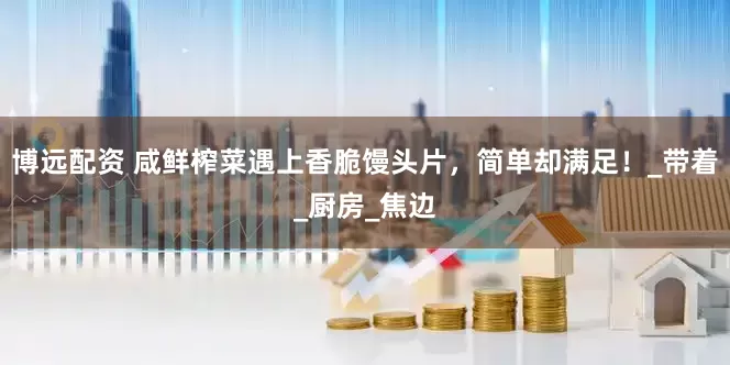博远配资 咸鲜榨菜遇上香脆馒头片，简单却满足！_带着_厨房_焦边