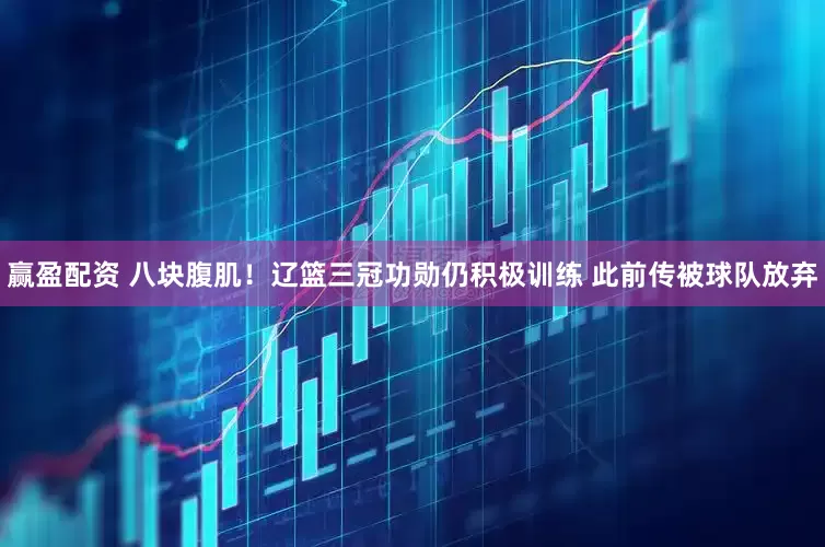 赢盈配资 八块腹肌！辽篮三冠功勋仍积极训练 此前传被球队放弃