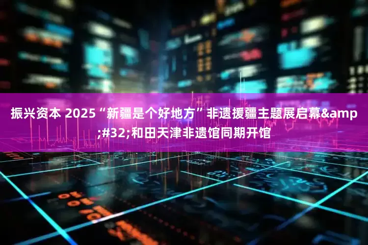 振兴资本 2025“新疆是个好地方”非遗援疆主题展启幕&#32;和田天津非遗馆同期开馆