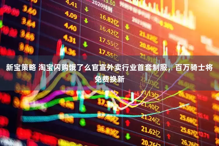 新宝策略 淘宝闪购饿了么官宣外卖行业首套制服，百万骑士将免费换新