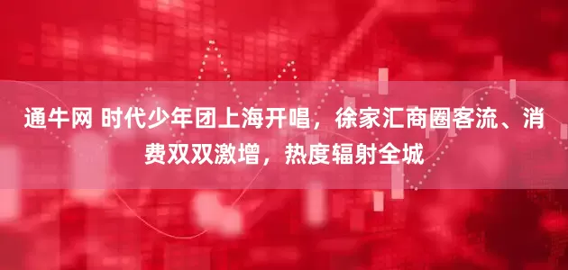 通牛网 时代少年团上海开唱，徐家汇商圈客流、消费双双激增，热度辐射全城