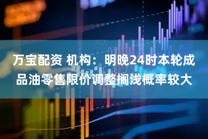 万宝配资 机构：明晚24时本轮成品油零售限价调整搁浅概率较大