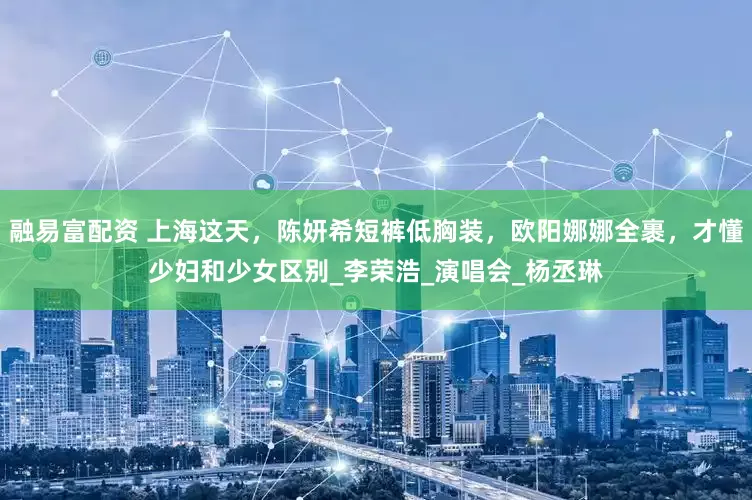 融易富配资 上海这天，陈妍希短裤低胸装，欧阳娜娜全裹，才懂少妇和少女区别_李荣浩_演唱会_杨丞琳
