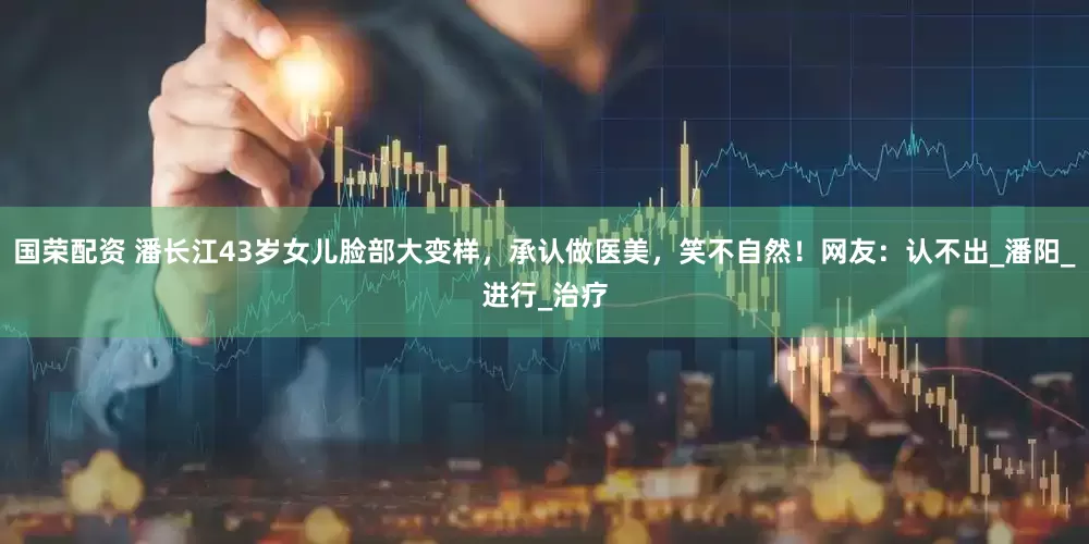 国荣配资 潘长江43岁女儿脸部大变样，承认做医美，笑不自然！网友：认不出_潘阳_进行_治疗