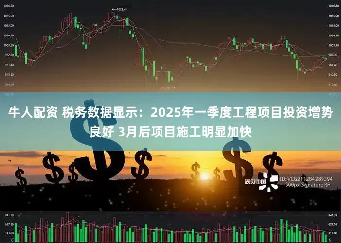 牛人配资 税务数据显示：2025年一季度工程项目投资增势良好 3月后项目施工明显加快