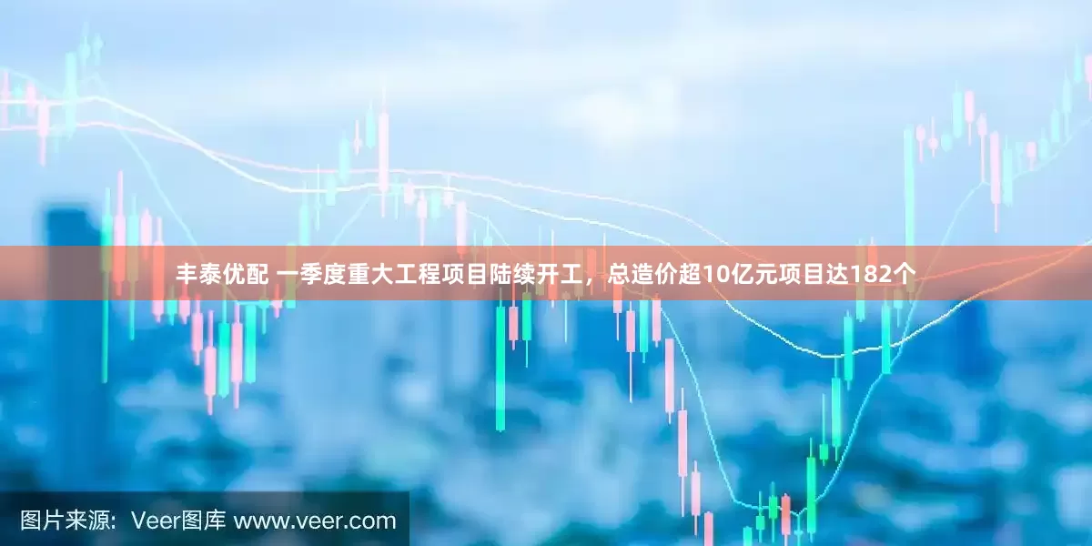 丰泰优配 一季度重大工程项目陆续开工，总造价超10亿元项目达182个