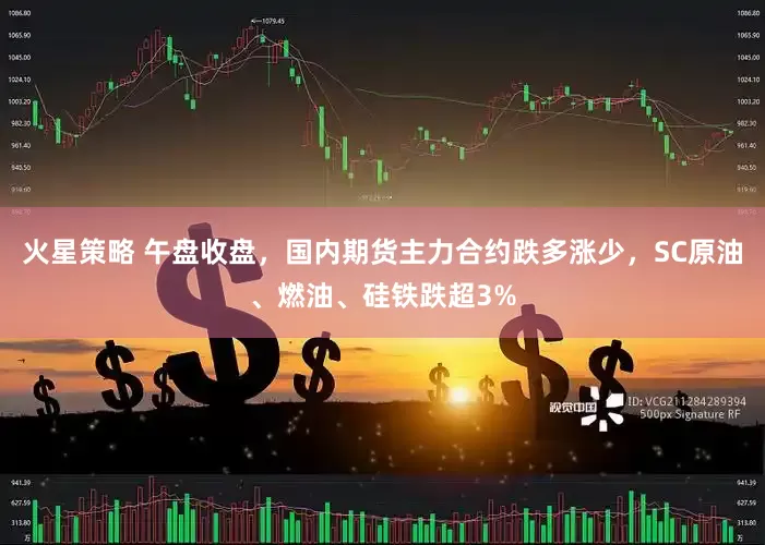 火星策略 午盘收盘，国内期货主力合约跌多涨少，SC原油、燃油、硅铁跌超3%