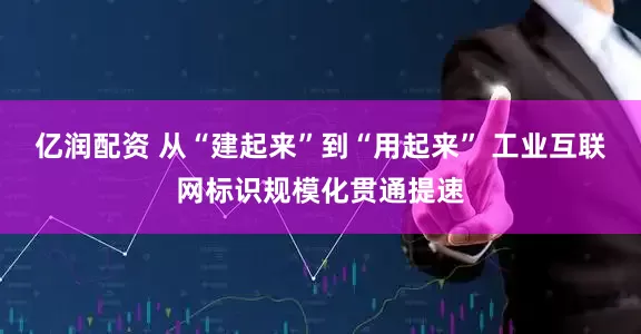 亿润配资 从“建起来”到“用起来” 工业互联网标识规模化贯通提速