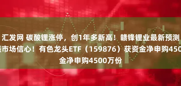 汇发网 碳酸锂涨停，创1年多新高！赣锋锂业最新预测，提振市场信心！有色龙头ETF（159876）获资金净申购4500万份