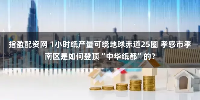 指盈配资网 1小时纸产量可绕地球赤道25圈 孝感市孝南区是如何登顶“中华纸都”的？